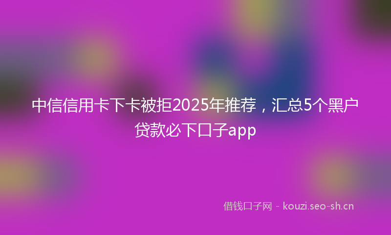 中信信用卡下卡被拒2025年推荐，汇总5个黑户贷款必下口子app