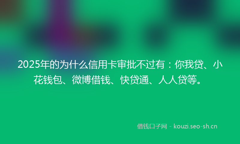 2025年的为什么信用卡审批不过有：你我贷、小花钱包、微博借钱、快贷通、人人贷等。