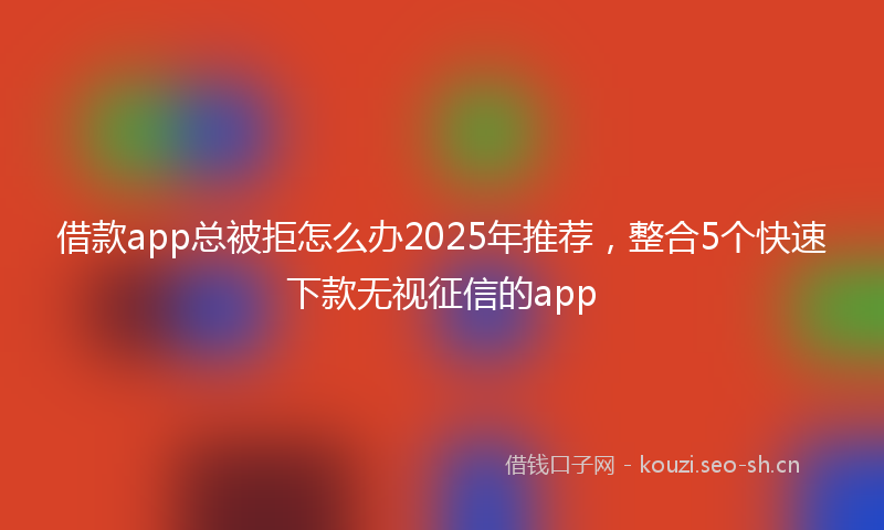 借款app总被拒怎么办2025年推荐，整合5个快速下款无视征信的app