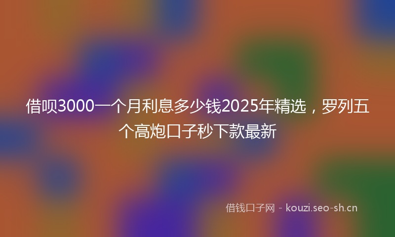借呗3000一个月利息多少钱2025年精选，罗列五个高炮口子秒下款最新