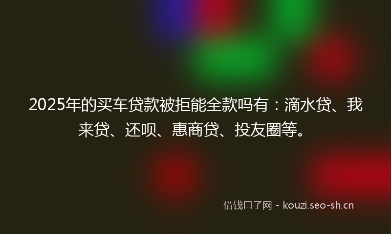 2025年的买车贷款被拒能全款吗有：滴水贷、我来贷、还呗、惠商贷、投友圈等。