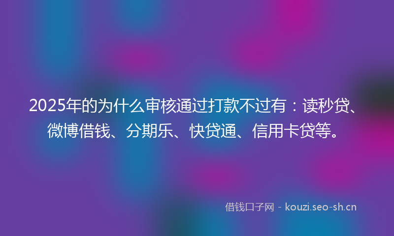 2025年的为什么审核通过打款不过有：读秒贷、微博借钱、分期乐、快贷通、信用卡贷等。