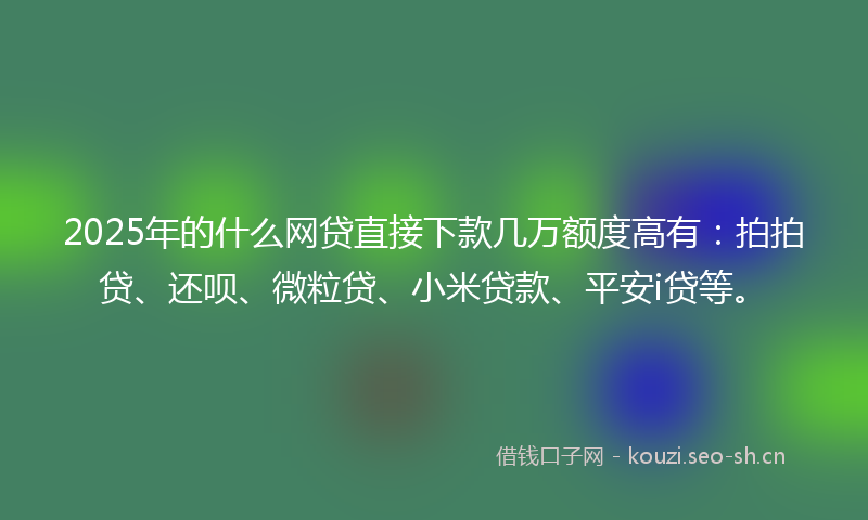 2025年的什么网贷直接下款几万额度高有：拍拍贷、还呗、微粒贷、小米贷款、平安i贷等。