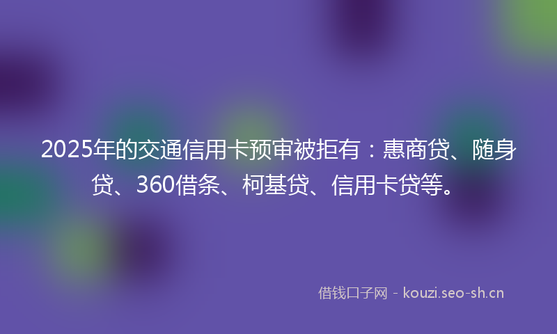 2025年的交通信用卡预审被拒有：惠商贷、随身贷、360借条、柯基贷、信用卡贷等。