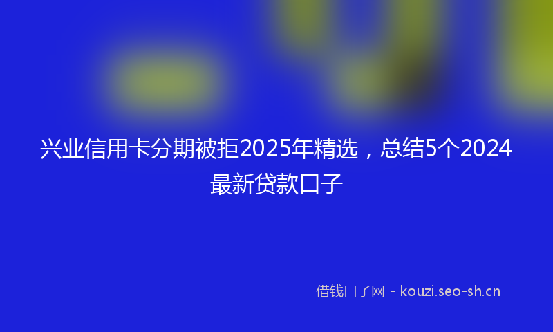 兴业信用卡分期被拒2025年精选，总结5个2024最新贷款口子