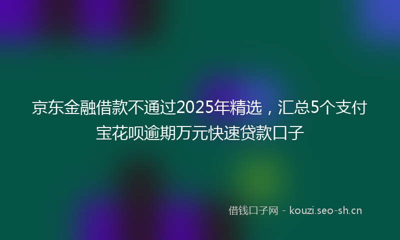 京东金融借款不通过2025年精选，汇总5个支付宝花呗逾期万元快速贷款口子