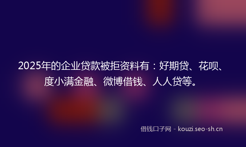 2025年的企业贷款被拒资料有:好期贷、花呗、度小满金融、微博借钱、人人贷等。