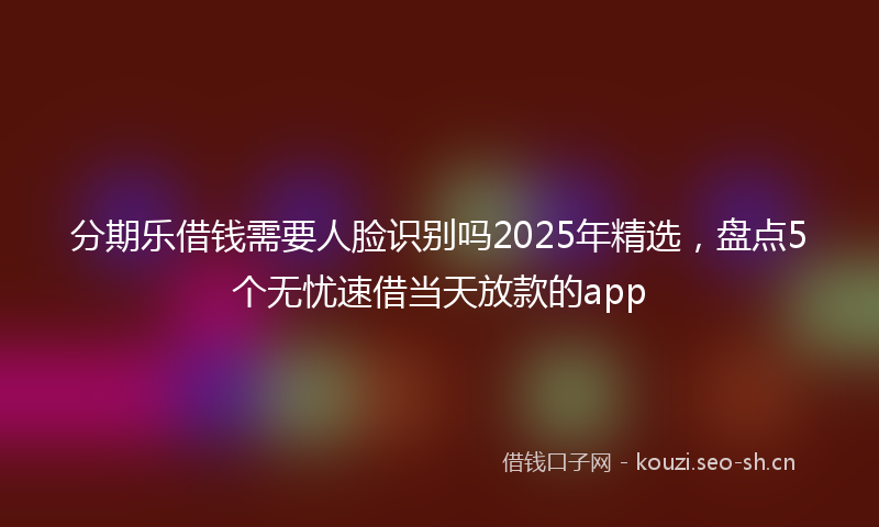 分期乐借钱需要人脸识别吗2025年精选，盘点5个无忧速借当天放款的app