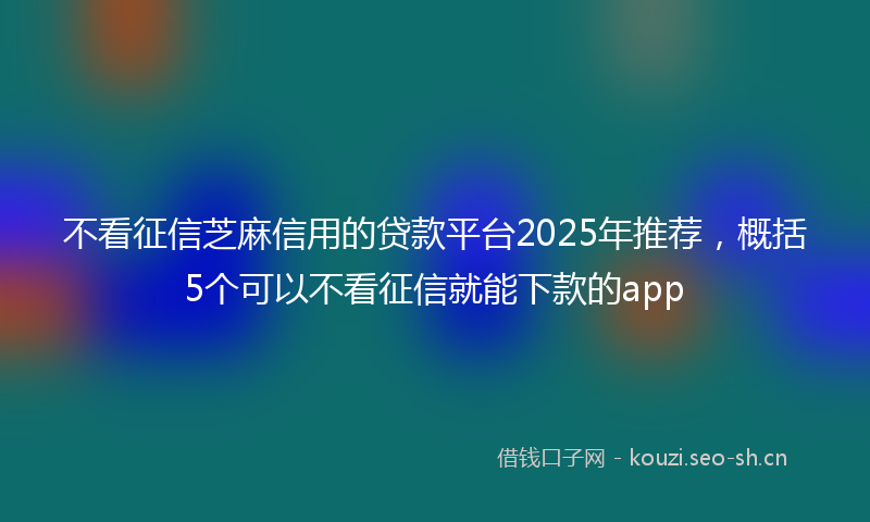 不看征信芝麻信用的贷款平台2025年推荐，概括5个可以不看征信就能下款的app