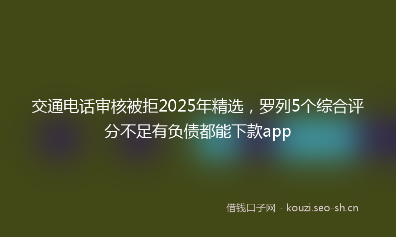 交通电话审核被拒2025年精选，罗列5个综合评分不足有负债都能下款app