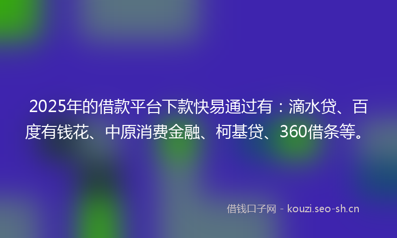 2025年的借款平台下款快易通过有：滴水贷、百度有钱花、中原消费金融、柯基贷、360借条等。