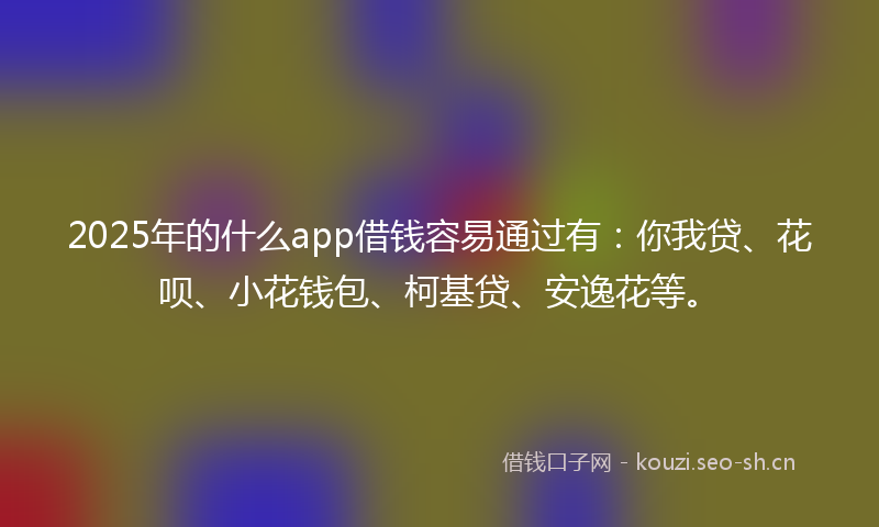 2025年的什么app借钱容易通过有：你我贷、花呗、小花钱包、柯基贷、安逸花等。