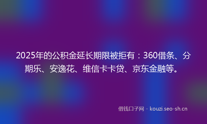 2025年的公积金延长期限被拒有：360借条、分期乐、安逸花、维信卡卡贷、京东金融等。