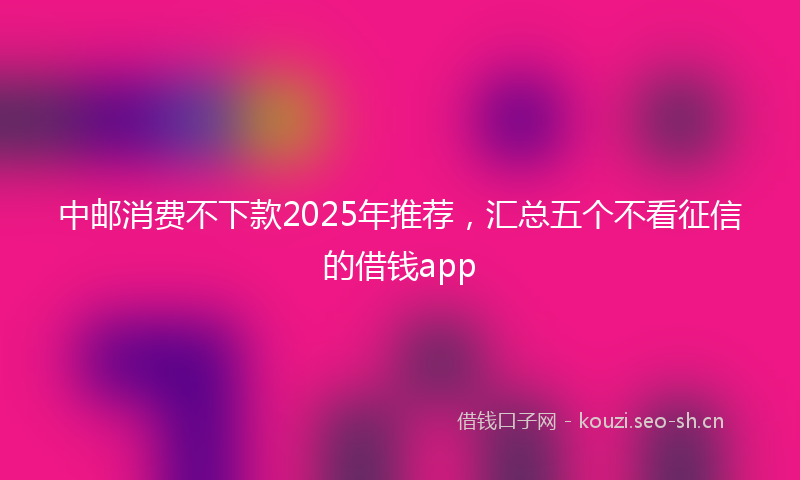 中邮消费不下款2025年推荐，汇总五个不看征信的借钱app