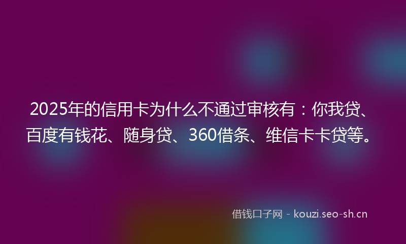 2025年的信用卡为什么不通过审核有：你我贷、百度有钱花、随身贷、360借条、维信卡卡贷等。