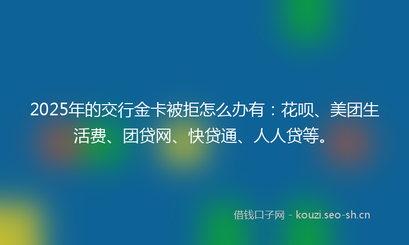 2025年的交行金卡被拒怎么办有:花呗、美团生活费、团贷网、快贷通、人人贷等。