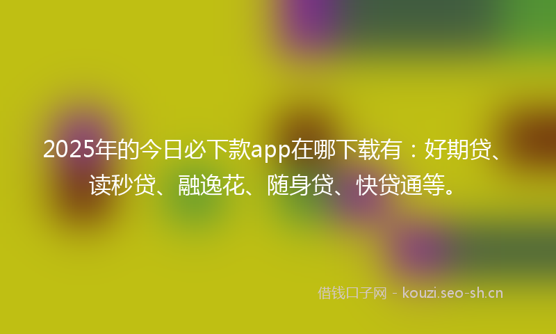 2025年的今日必下款app在哪下载有:好期贷、读秒贷、融逸花、随身贷、快贷通等。