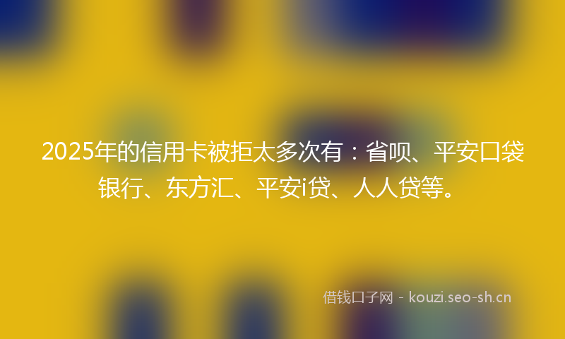 2025年的信用卡被拒太多次有：省呗、平安口袋银行、东方汇、平安i贷、人人贷等。