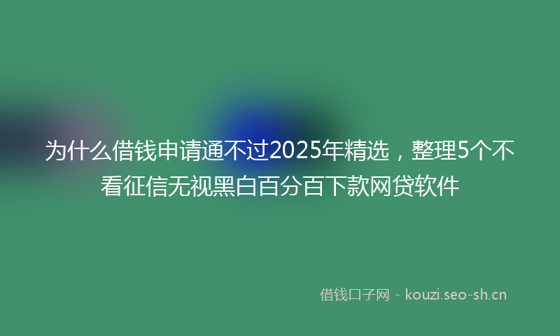 为什么借钱申请通不过2025年精选，整理5个不看征信无视黑白百分百下款网贷软件
