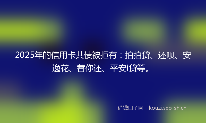2025年的信用卡共债被拒有：拍拍贷、还呗、安逸花、替你还、平安i贷等。