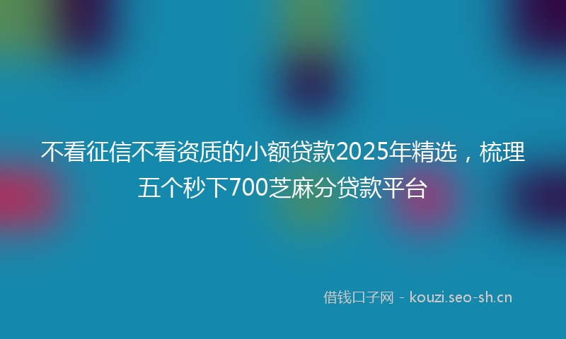 不看征信不看资质的小额贷款2025年精选，梳理五个秒下700芝麻分贷款平台