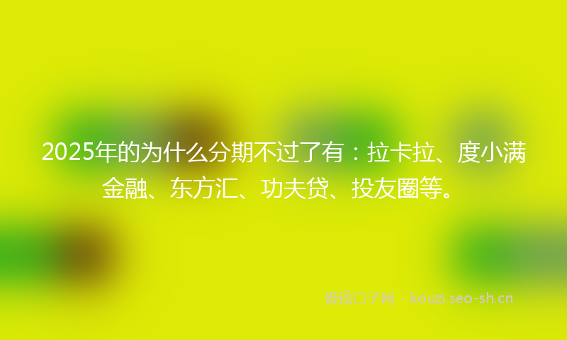 2025年的为什么分期不过了有：拉卡拉、度小满金融、东方汇、功夫贷、投友圈等。
