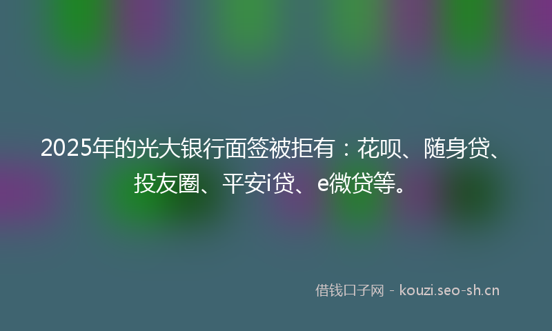 2025年的光大银行面签被拒有：花呗、随身贷、投友圈、平安i贷、e微贷等。