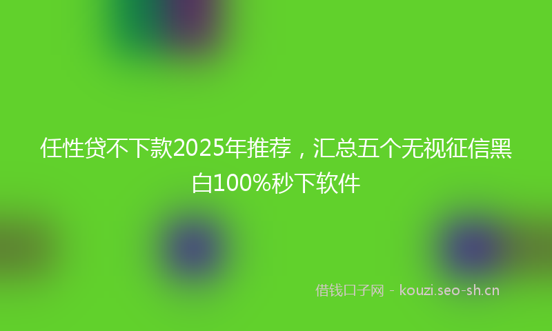 任性贷不下款2025年推荐，汇总五个无视征信黑白100%秒下软件