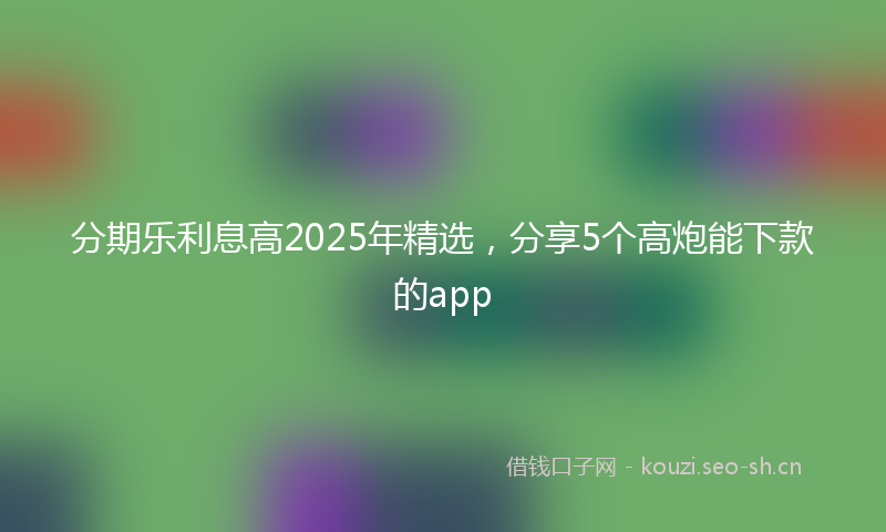 分期乐利息高2025年精选，分享5个高炮能下款的app