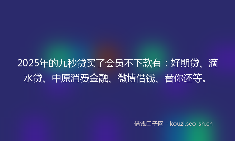 2025年的九秒贷买了会员不下款有：好期贷、滴水贷、中原消费金融、微博借钱、替你还等。