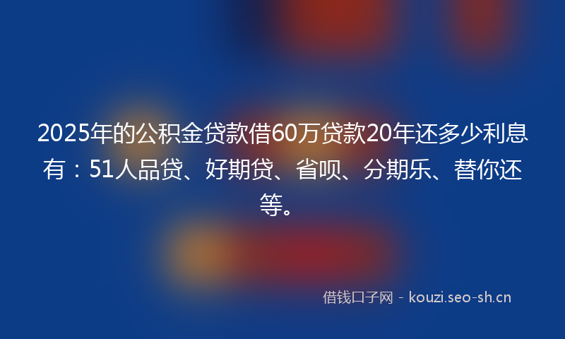 2025年的公积金贷款借60万贷款20年还多少利息有:51人品贷、好期贷、省呗、分期乐、替你还等。