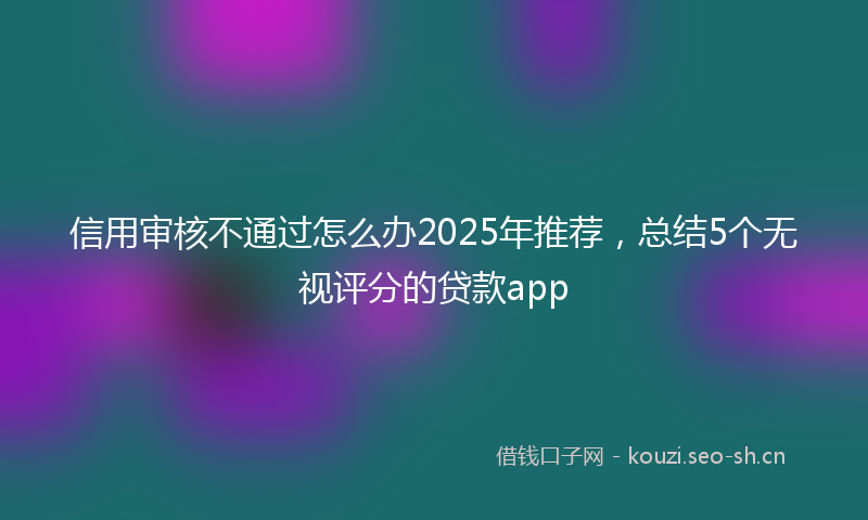 信用审核不通过怎么办2025年推荐，总结5个无视评分的贷款app
