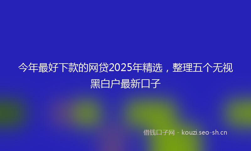 今年最好下款的网贷2025年精选，整理五个无视黑白户最新口子