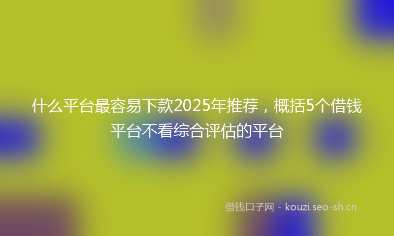 什么平台最容易下款2025年推荐，概括5个借钱平台不看综合评估的平台