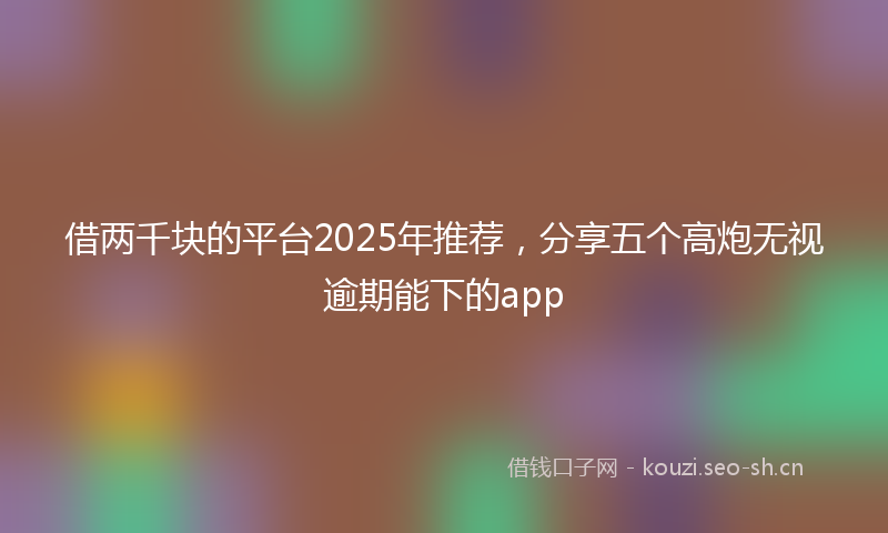 借两千块的平台2025年推荐，分享五个高炮无视逾期能下的app
