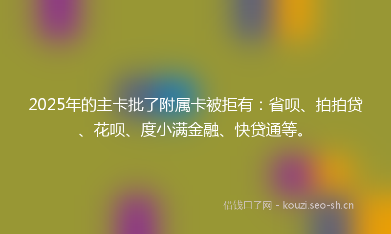 2025年的主卡批了附属卡被拒有：省呗、拍拍贷、花呗、度小满金融、快贷通等。