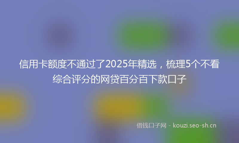 信用卡额度不通过了2025年精选,梳理5个不看综合评分的网贷百分百下款口子