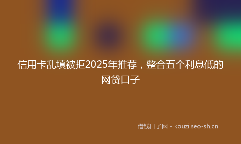 信用卡乱填被拒2025年推荐，整合五个利息低的网贷口子