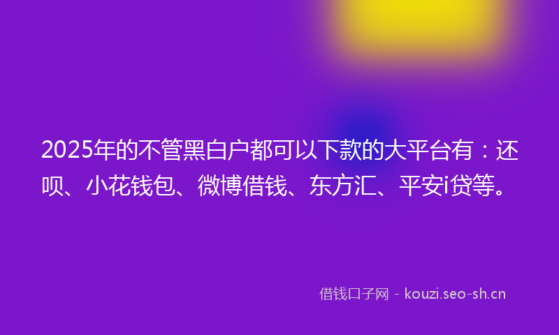 2025年的不管黑白户都可以下款的大平台有：还呗、小花钱包、微博借钱、东方汇、平安i贷等。