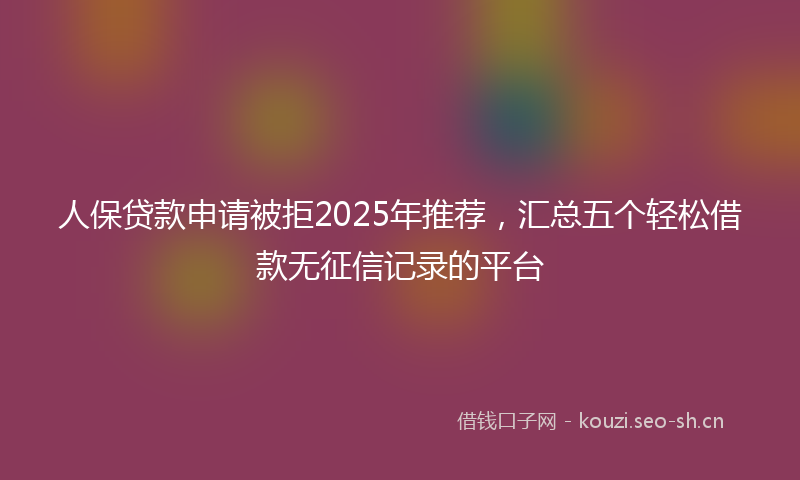 人保贷款申请被拒2025年推荐，汇总五个轻松借款无征信记录的平台