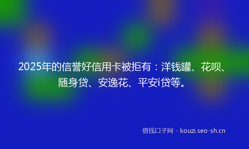 2025年的信誉好信用卡被拒有：洋钱罐、花呗、随身贷、安逸花、平安i贷等。