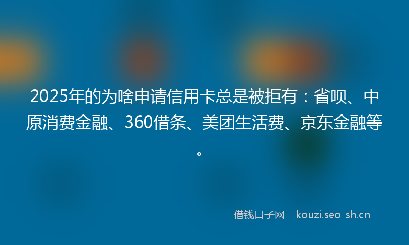2025年的为啥申请信用卡总是被拒有：省呗、中原消费金融、360借条、美团生活费、京东金融等。