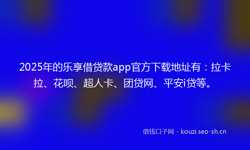 2025年的乐享借贷款app官方下载地址有：拉卡拉、花呗、超人卡、团贷网、平安i贷等。