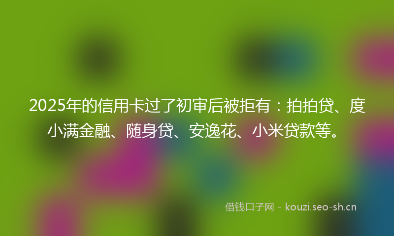 2025年的信用卡过了初审后被拒有：拍拍贷、度小满金融、随身贷、安逸花、小米贷款等。