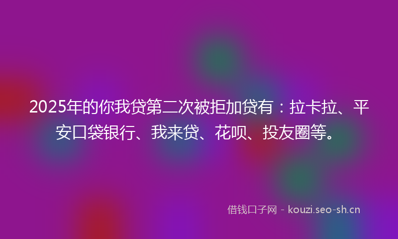 2025年的你我贷第二次被拒加贷有：拉卡拉、平安口袋银行、我来贷、花呗、投友圈等。