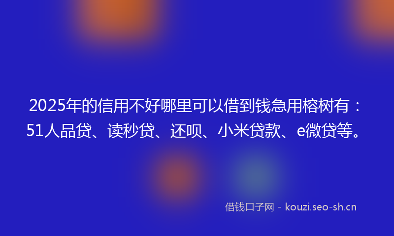 2025年的信用不好哪里可以借到钱急用榕树有：51人品贷、读秒贷、还呗、小米贷款、e微贷等。