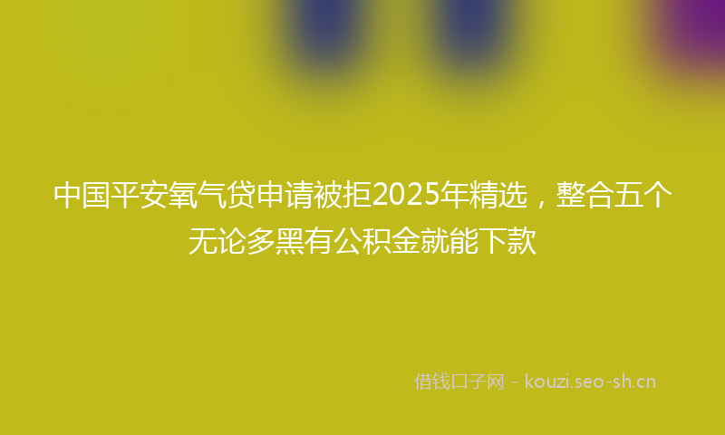 中国平安氧气贷申请被拒2025年精选,整合五个无论多黑有公积金就能下款