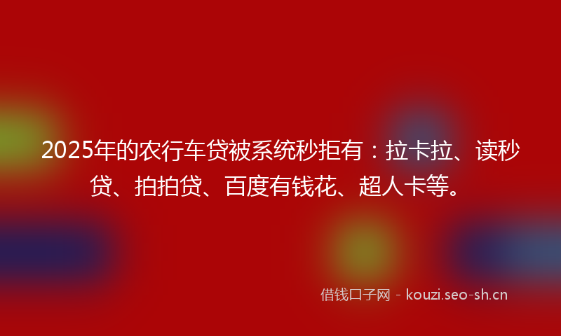 2025年的农行车贷被系统秒拒有:拉卡拉、读秒贷、拍拍贷、百度有钱花、超人卡等。