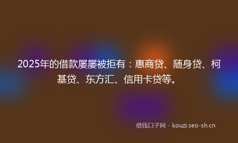 2025年的借款屡屡被拒有:惠商贷、随身贷、柯基贷、东方汇、信用卡贷等。