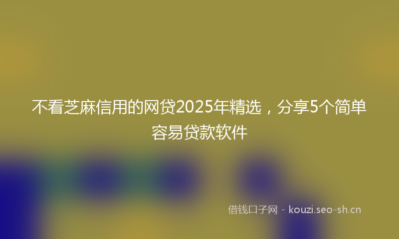 不看芝麻信用的网贷2025年精选,分享5个简单容易贷款软件